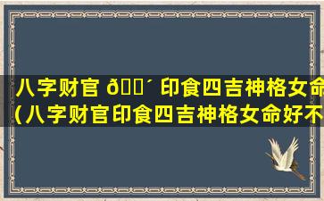 八字财官 🐴 印食四吉神格女命（八字财官印食四吉神格女命好不好）